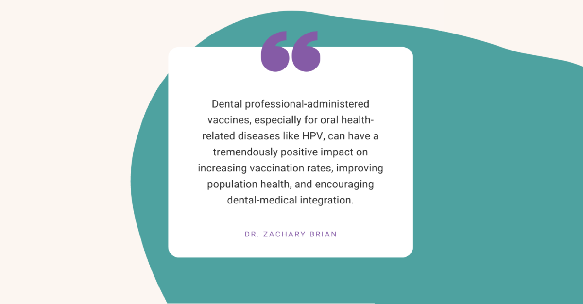 "Dental professional-administered vaccines, especially for oral health-related diseases like HPV, can have a tremendously positive impact on increasing vaccination rates, improving population health, and encouraging dental-medical integration." - Dr. Zachary Brian