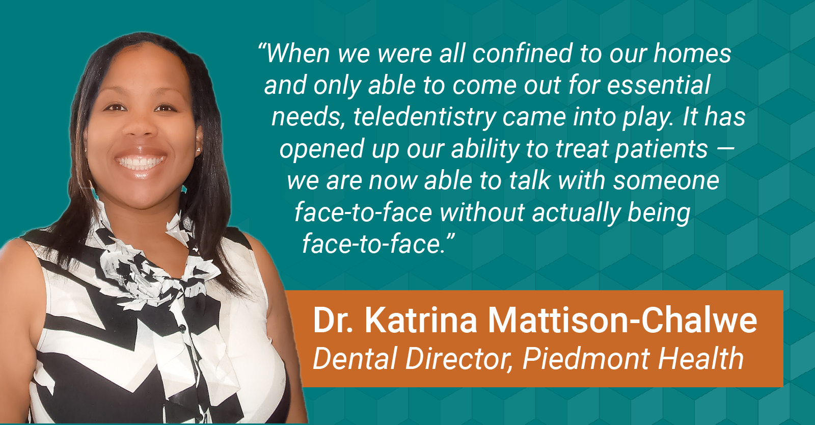 “When we were all confined to our homes and only able to come out for essential needs, teledentistry came into play. It has opened up our ability to treat patients — we are now able to talk with someone face-to-face without actually being face-to-face.”