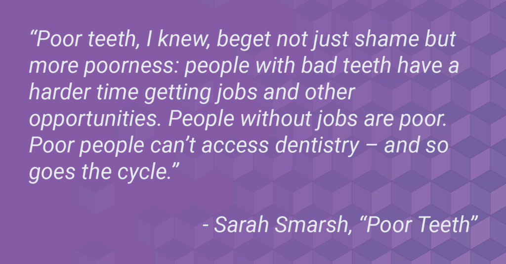 Quote from a Sarah Smarsh essay, "Poor Teeth." Quote reads, "Poor teeth, I knew, beget not just shame but more poorness: people with bad teeth have a harder time getting jobs and other opportunities. People without jobs are poor. Poor people can’t access dentistry – and so goes the cycle.”