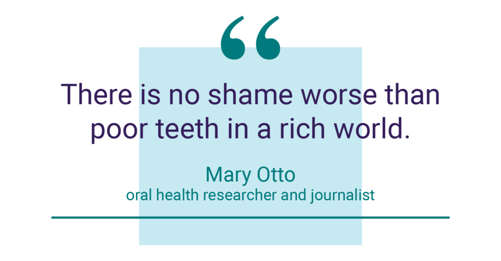 "There is no shame worse than poor teeth in a rich world." - Mary Otto, oral health researcher and journalist